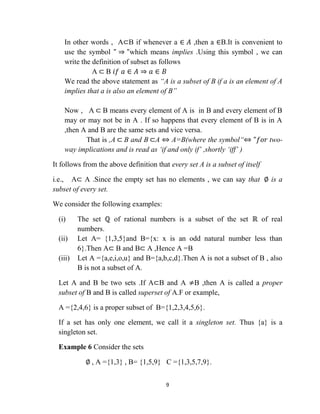 9
In other words , A⊂B if whenever a ∈ 𝐴 ,then a ∈B.It is convenient to
use the symbol " ⇒ "which means implies .Using this symbol , we can
write the definition of subset as follows
A ⊂ B 𝑖𝑓 𝑎 ∈ 𝐴 ⇒ 𝑎 ∈ 𝐵
We read the above statement as “A is a subset of B if a is an element of A
implies that a is also an element of B”
Now , A ⊂ B means every element of A is in B and every element of B
may or may not be in A . If so happens that every element of B is in A
,then A and B are the same sets and vice versa.
That is ,A ⊂ B and B ⊂A ⇔ A=B(where the symbol“⇔ "𝑓𝑜𝑟 two-
way implications and is read as „if and only if‟ ,shortly „iff‟ )
It follows from the above definition that every set A is a subset of itself
i.e., A⊂ A .Since the empty set has no elements , we can say that ∅ is a
subset of every set.
We consider the following examples:
(i) The set ℚ of rational numbers is a subset of the set ℝ of real
numbers.
(ii) Let A= {1,3,5}and B={x: x is an odd natural number less than
6}.Then A⊂ B and B⊂ A ,Hence A =B
(iii) Let A ={a,e,i,o,u} and B={a,b,c,d}.Then A is not a subset of B , also
B is not a subset of A.
Let A and B be two sets .If A⊂B and A ≠B ,then A is called a proper
subset of B and B is called superset of A.F or example,
A ={2,4,6} is a proper subset of B={1,2,3,4,5,6}.
If a set has only one element, we call it a singleton set. Thus {a} is a
singleton set.
Example 6 Consider the sets
∅ , A ={1,3} , B= {1,5,9} C ={1,3,5,7,9}.
 