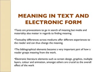 MEANING IN TEXT AND ELECTRONIC FORM Texts are provocations to go in search of meaning but media and materiality also matter in regards to finding meaning.  Textuality differences across mediums offer different experiences to the reader and can thus change the meaning. The bibliographical elements become a very important part of how a reader grasps meaning from the work. Electronic literature elements such as screen design, graphics, multiple layers, colour and animation, amongst others are crucial to the overall effect of the work  