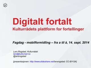Digitalt fortalt 
Kulturrådets plattform for fortellinger 
Fagdag - mobilformidling – fra a til å, 14. sept. 2014 
Lars Rogstad, Kulturrådet 
laro@kulturrad.no 
@larsrogstad 
[presentasjonen: http://www.slideshare.net/larsrogstad; CC-BY-SA] 
 