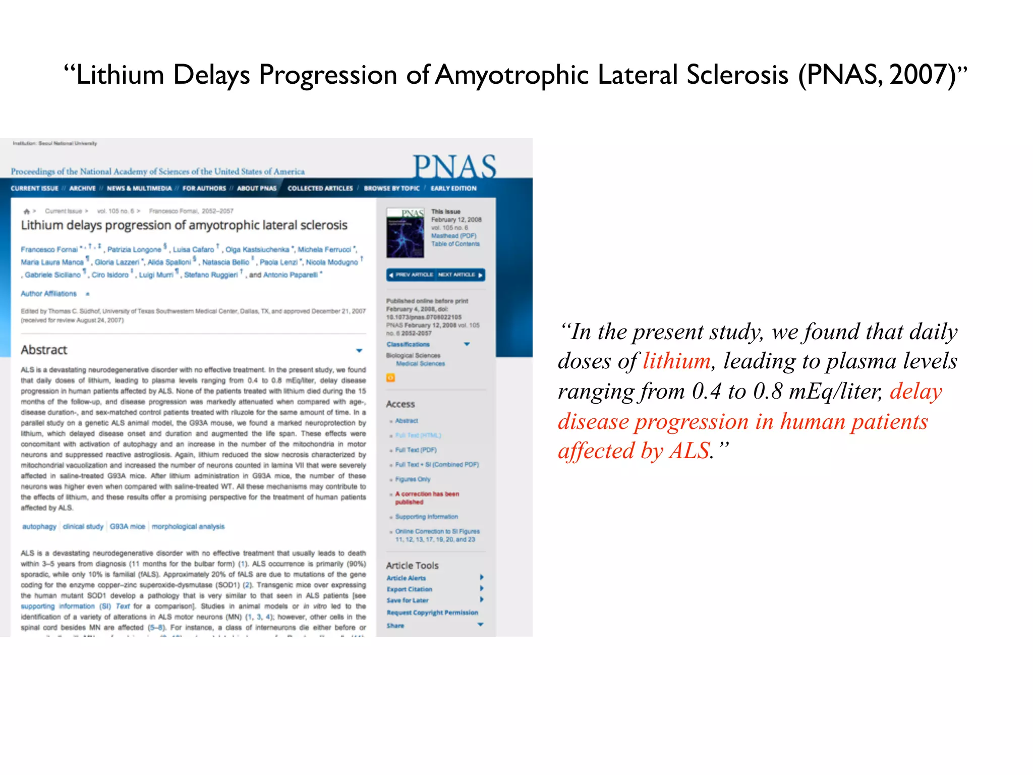“In the present study, we found that daily
doses of lithium, leading to plasma levels
ranging from 0.4 to 0.8 mEq/liter, delay
disease progression in human patients
affected by ALS.”
“Lithium Delays Progression of Amyotrophic Lateral Sclerosis (PNAS, 2007)”
 