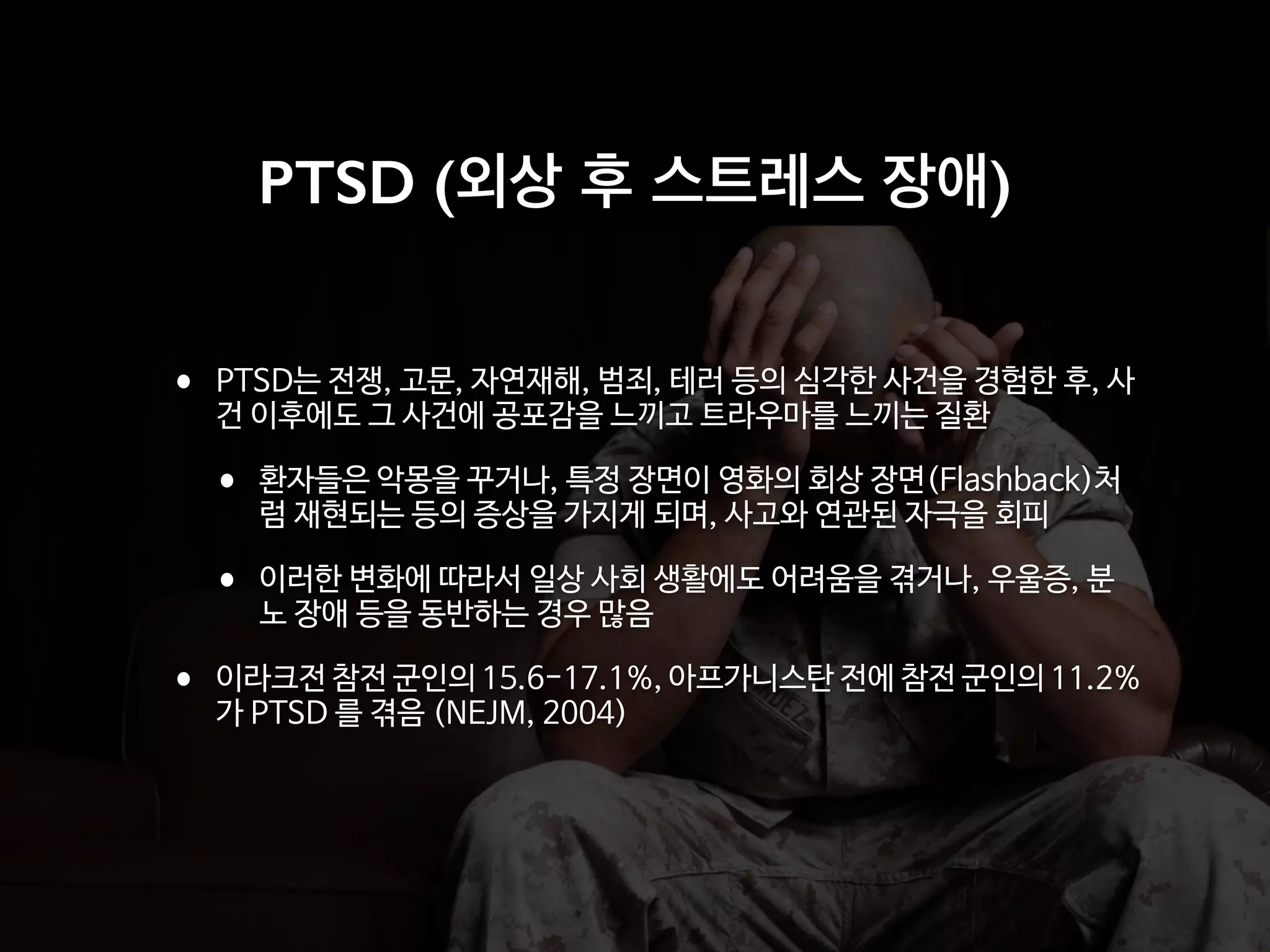 • PTSD는 전쟁, 고문, 자연재해, 범죄, 테러 등의 심각한 사건을 경험한 후, 사
건 이후에도 그 사건에 공포감을 느끼고 트라우마를 느끼는 질환

• 환자들은 악몽을 꾸거나, 특정 장면이 영화의 회상 장면(Flashback)처
럼 재현되는 등의 증상을 가지게 되며, 사고와 연관된 자극을 회피

• 이러한 변화에 따라서 일상 사회 생활에도 어려움을 겪거나, 우울증, 분
노 장애 등을 동반하는 경우 많음

• 이라크전 참전 군인의 15.6-17.1%, 아프가니스탄 전에 참전 군인의 11.2%
가 PTSD 를 겪음 (NEJM, 2004)
PTSD (외상 후 스트레스 장애)
 