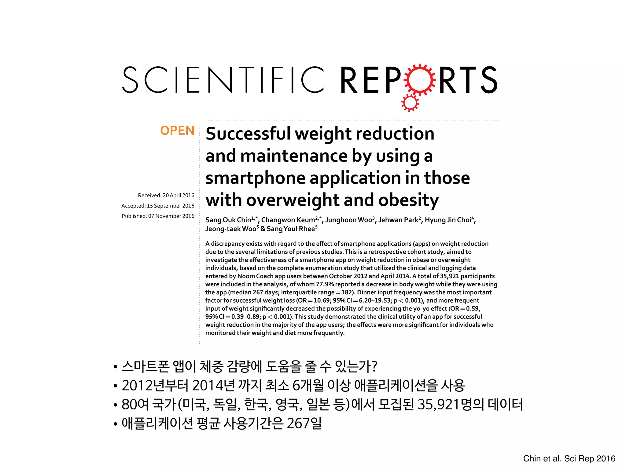 www.nature.com/scientificreports
Successful weight reduction
and maintenance by using a
smartphone application in those
with overweight and obesity
SangOukChin1,*
,Changwon Keum2,*
, JunghoonWoo3
, Jehwan Park2
, Hyung JinChoi4
,
Jeong-taekWoo5
& SangYoul Rhee5
A discrepancy exists with regard to the effect of smartphone applications (apps) on weight reduction
due to the several limitations of previous studies.This is a retrospective cohort study, aimed to
investigate the effectiveness of a smartphone app on weight reduction in obese or overweight
individuals, based on the complete enumeration study that utilized the clinical and logging data
entered by NoomCoach app users betweenOctober 2012 andApril 2014.A total of 35,921 participants
were included in the analysis, of whom 77.9% reported a decrease in body weight while they were using
the app (median 267 days; interquartile range=182). Dinner input frequency was the most important
factor for successful weight loss (OR=10.69; 95%CI=6.20–19.53; p<0.001), and more frequent
input of weight significantly decreased the possibility of experiencing the yo-yo effect (OR=0.59,
95%CI=0.39–0.89; p<0.001).This study demonstrated the clinical utility of an app for successful
weight reduction in the majority of the app users; the effects were more significant for individuals who
monitored their weight and diet more frequently.
Obesity is a global epidemic with a rapidly increasing prevalence worldwide1,2
. As obese individuals experience
significantly higher mortality when compared with the non-obese population3,4
, this phenomenon poses a sig-
nificant socioeconomic burden, necessitating strategies to manage overweight and prevent obesity5
. Although
numerous interventions such as life style modification including exercise6–10
, and pharmacotherapy11–13
have been
shown effective for both the prevention and treatment of obesity, some of these methods were found to have a
limitation which required substantial financial inputs and repeated time-consuming processes14,15
.
Recently, as the number of smartphone users is increasing dramatically, many investigators have attempted
to implement smartphone applications (app) for health promotion16–19
. Consequently, many smartphone apps
have demonstrated at least partial efficacy in promoting successful weight reduction according to the number
of previous studies20–24
. However, due to the limitations associated with study design such as small-scale studies
and short investigation periods, a discrepancy exists with regard to the effect of apps on weight reduction20,21,23
.
Even systemic reviews which investigated the efficacy of mobile apps for weight reduction reported more or less
inconsistent results; Flores Mateo et al. reported a significant weight loss by mobile phone app intervention when
compared with control groups25
whereas Semper et al. reported that four of the six studies included in the analysis
showed no significant difference of weight reduction between comparison groups26
. Thus, the aim of this study
was to investigate the effectiveness of a smartphone app on weight reduction in obese or overweight individuals
Recei e : 0 pri 016
Accepte : 15 eptem er 016
Pu is e : 0 o em er 016
OPEN
•스마트폰 앱이 체중 감량에 도움을 줄 수 있는가? 

•2012년부터 2014년 까지 최소 6개월 이상 애플리케이션을 사용

•80여 국가(미국, 독일, 한국, 영국, 일본 등)에서 모집된 35,921명의 데이터

•애플리케이션 평균 사용기간은 267일
Chin et al. Sci Rep 2016
 