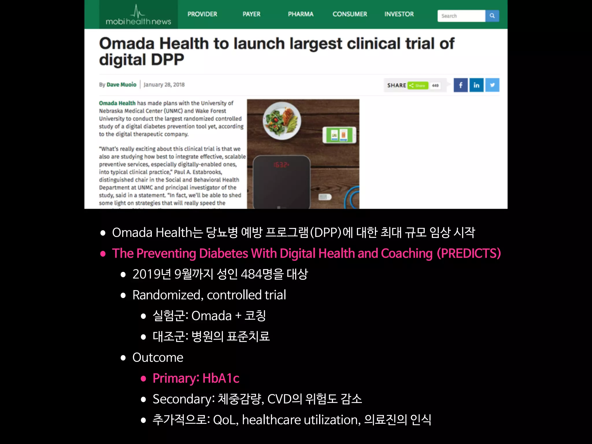 •Omada Health는 당뇨병 예방 프로그램(DPP)에 대한 최대 규모 임상 시작

•The Preventing Diabetes With Digital Health and Coaching (PREDICTS)

•2019년 9월까지 성인 484명을 대상

•Randomized, controlled trial

•실험군: Omada + 코칭

•대조군: 병원의 표준치료 

•Outcome

•Primary: HbA1c

•Secondary: 체중감량, CVD의 위험도 감소

•추가적으로: QoL, healthcare utilization, 의료진의 인식
 