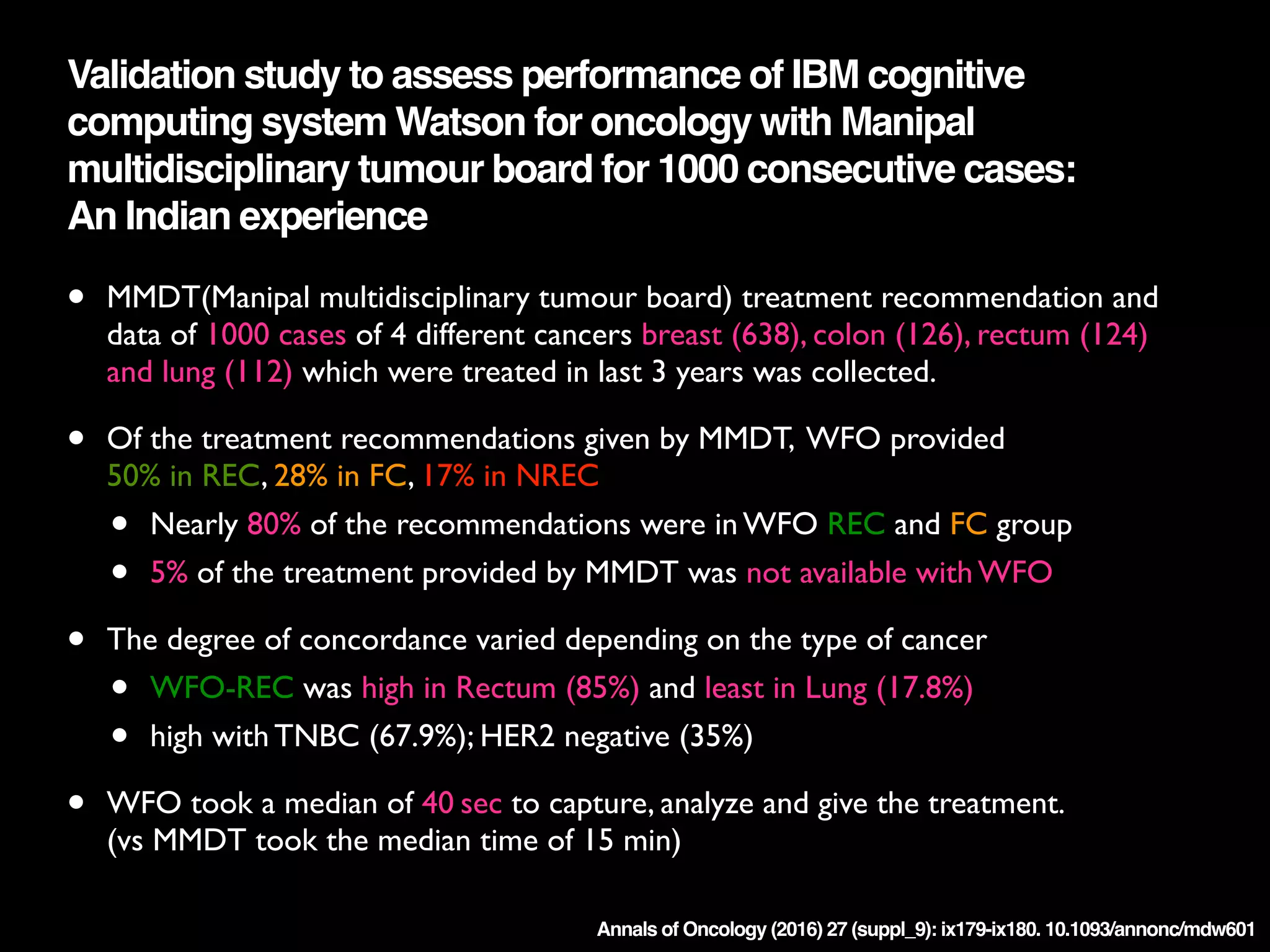 Annals of Oncology (2016) 27 (suppl_9): ix179-ix180. 10.1093/annonc/mdw601
Validation study to assess performance of IBM cognitive
computing system Watson for oncology with Manipal
multidisciplinary tumour board for 1000 consecutive cases:  
An Indian experience
• MMDT(Manipal multidisciplinary tumour board) treatment recommendation and
data of 1000 cases of 4 different cancers breast (638), colon (126), rectum (124)
and lung (112) which were treated in last 3 years was collected.
• Of the treatment recommendations given by MMDT, WFO provided  
 
50% in REC, 28% in FC, 17% in NREC
• Nearly 80% of the recommendations were in WFO REC and FC group
• 5% of the treatment provided by MMDT was not available with WFO
• The degree of concordance varied depending on the type of cancer
• WFO-REC was high in Rectum (85%) and least in Lung (17.8%)
• high with TNBC (67.9%); HER2 negative (35%) 
• WFO took a median of 40 sec to capture, analyze and give the treatment. 
 
(vs MMDT took the median time of 15 min)
 