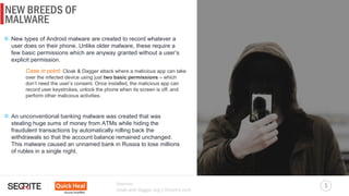 NEW BREEDS OF
5
MALWARE
Sources:
cloak-and-dagger.org | finextra.com
New types of Android malware are created to record whatever a
user does on their phone. Unlike older malware, these require a
few basic permissions which are anyway granted without a user’s
explicit permission.
Case in point: Cloak & Dagger attack where a malicious app can take
over the infected device using just two basic permissions – which
don’t need the user’s consent. Once installed, the malicious app can
record user keystrokes, unlock the phone when its screen is off, and
perform other malicious activities.
An unconventional banking malware was created that was
stealing huge sums of money from ATMs while hiding the
fraudulent transactions by automatically rolling back the
withdrawals so that the account balance remained unchanged.
This malware caused an unnamed bank in Russia to lose millions
of rubles in a single night.
 