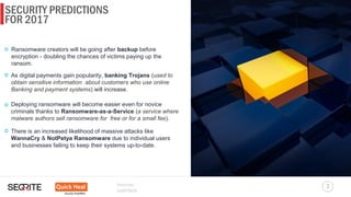 SECURITY PREDICTIONS
7
FOR 2017
Sources:
GARTNER
Ransomware creators will be going after backup before
encryption - doubling the chances of victims paying up the
ransom.
As digital payments gain popularity, banking Trojans (used to
obtain sensitive information about customers who use online
Banking and payment systems) will increase.
Deploying ransomware will become easier even for novice
criminals thanks to Ransomware-as-a-Service (a service where
malware authors sell ransomware for free or for a small fee).
There is an increased likelihood of massive attacks like
WannaCry & NotPetya Ransomware due to individual users
and businesses failing to keep their systems up-to-date.
 
