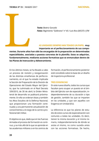 TIERRA Nº 21 | MARZO 2017 	 NACIONAL
20
LTexto: Beatriz Gonzalo
Fotos: Regimiento "Gallerano" nº 45 / Luis Rico (DECET) / JTM
En los últimos meses, se ha llevado a cabo
un proceso de revisión y reorganización
de las distintas enseñanzas de perfeccio-
namiento, en el que ha estado implicada
la Sección de Preparación de la División de
Operaciones del Estado Mayor del Ejérci-
to, que ha culminado en el Real Decreto
339/2015, de 30 de abril; la Orden Minis-
terial de desarrollo se publicará próxima-
mente. En ella se ordenan éstas y también
los Altos Estudios de la Defensa Nacional,
que proporcionan una formación conti-
nuada y una permanente actualización de
conocimientos a lo largo de la carrera pro-
fesional del militar.
El objetivo es que, dado que en las Fuerzas
Armadas el proceso de formación es conti-
nuo, y va más allá de lo que se aprende en
las academias militares o en los centros de
formación, el perfeccionamiento posterior
esté concebido sobre la base de un diseño
de trayectoria profesional.
TRES EXIGENCIAS
En este nuevo diseño, todos los cursos que
facultan para ocupar un puesto en el ám-
bito del Ejército son de especialización, in-
dependientemente de su duración o tipo
de gestión, también los que se imparten
en las unidades, y que son aquellos con
Exigencia en Unidad (EU).
La diferencia es que los planes de estu-
dio de estos cursos de especialización son
comunes a todas las unidades. Es decir,
tienen la misma duración y el mismo te-
mario, independientemente de dónde se
asista al mismo, no como sucedía antes
con las acciones formativas. De hecho,
AS UNIDADES SIEMPRE HAN TENIDO UN PAPEL muy
importante en el perfeccionamiento de sus compo-
nentes. Durante años han sido las encargadas de la preparación en determinadas
especialidades, asociadas a puestos concretos de la plantilla. Estos se adquirían,
fundamentalmente, mediante acciones formativas que se enmarcaban dentro de
los Planes de Instrucción y Adiestramiento.
 
