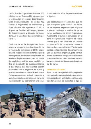 TIERRA Nº 21 | MARZO 2017 	 NACIONAL
22
zación, los de Exigencia en Vacante (EV)
y Exigencia en Puesto (EP), es que éstos
sí se imparten en centros docentes mili-
tares o unidad escuela —de las que hay
cuatro: el Regimiento de Pontoneros y
Especialidades de Ingenieros nº 12, la
Brigada de Sanidad, el Parque y Centro
de Abastecimiento y Material de Inten-
dencia, y el Mando de Operaciones Espe-
ciales—.
En el caso de los EV, las aptitudes deben
poseerse previamente a la asignación de
la vacante. Se convoca en el BOD y se pu-
blica la relación de concurrentes que lo
han superado. Además de reflejarse en los
módulos de planeamiento y en las planti-
llas orgánicas, podrán tener también re-
flejo en la relación de puestos militares,
lo que implica que las vacantes saldrán
publicadas con la exigencia del curso, y
pueden ser cubiertas con carácter forzoso.
En las convocatorias se hará referencia a
que el personal que concluya un curso de
especialización EV podrá tener una servi-
dumbre de tres años de permanencia en
el destino.
Las especialidades y aptitudes que no
son preceptivas para solicitar una vacan-
te, pero que se exigen una vez asignado
el puesto mediante la realización de un
curso, son las que se tienen Exigencia en
Puesto (EP). El curso es convocado en el
BOD y se publica la relación de concu-
rrentes que lo han superado. En caso de
no superación del curso, no se cesa en el
destino. Las especialidades EP estarán in-
cluidas en los módulos de planeamiento
y en las plantillas orgánicas, pero normal-
mente no tendrán reflejo en la relación de
puestos militares, salvo en determinadas
vacantes donde será necesario la exigen-
cia del curso.
UN LARGO LISTADO
Estos cursos de especialización proporcio-
nan aptitudes y especialidades, que apare-
cen recogidas en un listado en el que, con
carácter general, se especifica el tipo de
 