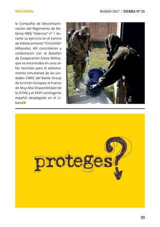 NACIONAL	 MARZO 2017 | TIERRA Nº 21
	 33	 33
la Compañía de Descontami-
nación del Regimiento de De-
fensa NBQ “Valencia” nº 1 du-
rante su ejercicio en el Centro
de Adiestramiento “Chinchilla”
(Albacete). Allí coincidieron y
colaboraron con el Batallón
de Cooperación Cívico Militar,
que se encontraba en unas al-
fas reunidas para el adiestra-
miento simultáneo de las uni-
dades CIMIC del Battle Group
de la Unión Europea, la Fuerza
de Muy Alta Disponibilidad de
la OTAN y el XXVII contingente
español desplegado en el Lí-
bano¢
 