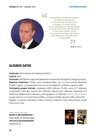 42
TIERRA Nº 21 | MARZO 2017 	 INTERNACIONAL
ALGUNOS DATOS
Población: 44,4 millones de habitantes (2017).
Capital: Kiev.
Extensión: 603.628 km2
(aproximadamente la extensión de España y Hungría juntas).
Regiones históricas: Crimea, zona occidental (Kiev, Lviv…) y zona oriental (Donbast,
Donets, Lugans...). La población prorrusa en las regiones rusófonas supera el 50%.
Principales grupos étnicos: ucranianos (33.6 millones, 76.4%), rusos (7.7 millones),
rumanos(0,6 millones), rutenos (0.5 millones), tártaros (0,3 millones), bielorusos (0.3
millones), moldavos (0.2 millones), y otros grupos (1.4 millones). Fuente: Joshua Proyect
Grupos étnicos en Crimea: Rusos (60%), ucranianos (24%), tártaros (15%), otros (1%)
Religión: Cristianos Ortodoxos (76%) Cristianos Católicos (12%), Musulmanes suníes
(1%) otros (11%).
NOVELA RECOMENDADA
Tarás Bulba, de Nikolái Gógol
PELÍCULA RECOMENDADA
Ukraine on Fir
Hoy en día es necesario detener
la histeria, abandonar
la retórica de la Guerra Fría
y aceptar lo obvio: Rusia
es un participante independiente
y activo de la vida internacional.
Como otros países, tiene
sus propios intereses nacionales
que deben ser considerados
y respetados
“
”Vladimir Putín
 