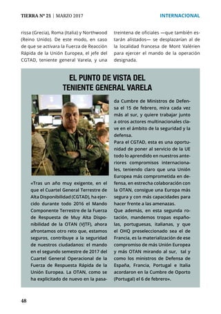 48
TIERRA Nº 21 | MARZO 2017 	 INTERNACIONAL
rissa (Grecia), Roma (Italia) y Northwood
(Reino Unido). De este modo, en caso
de que se activara la Fuerza de Reacción
Rápida de la Unión Europea, el jefe del
CGTAD, teniente general Varela, y una
treintena de oficiales —que también es-
tarán alistados— se desplazarían al de
la localidad francesa de Mont Valérien
para ejercer el mando de la operación
designada.
«Tras un año muy exigente, en el
que el Cuartel General Terrestre de
Alta Disponibilidad (CGTAD), ha ejer-
cido durante todo 2016 el Mando
Componente Terrestre de la Fuerza
de Respuesta de Muy Alta Dispo-
nibilidad de la OTAN (VJTF), ahora
afrontamos otro reto que, estamos
seguros, contribuye a la seguridad
de nuestros ciudadanos: el mando
en el segundo semestre de 2017 del
Cuartel General Operacional de la
Fuerza de Respuesta Rápida de la
Unión Europea. La OTAN, como se
ha explicitado de nuevo en la pasa-
EL PUNTO DE VISTA DEL
TENIENTE GENERAL VARELA
da Cumbre de Ministros de Defen-
sa el 15 de febrero, mira cada vez
más al sur, y quiere trabajar junto
a otros actores multinacionales cla-
ve en el ámbito de la seguridad y la
defensa.
Para el CGTAD, esta es una oportu-
nidad de poner al servicio de la UE
todo lo aprendido en nuestros ante-
riores compromisos internaciona-
les, teniendo claro que una Unión
Europea más comprometida en de-
fensa, en estrecha colaboración con
la OTAN, consigue una Europa más
segura y con más capacidades para
hacer frente a las amenazas.
Que además, en esta segunda ro-
tación, mandemos tropas españo-
las, portuguesas, italianas, y que
el OHQ preseleccionado sea el de
Francia, es la materialización de ese
compromiso de más Unión Europea
y más OTAN mirando al sur, tal y
como los ministros de Defensa de
España, Francia, Portugal e Italia
acordaron en la Cumbre de Oporto
(Portugal) el 6 de febrero».
 