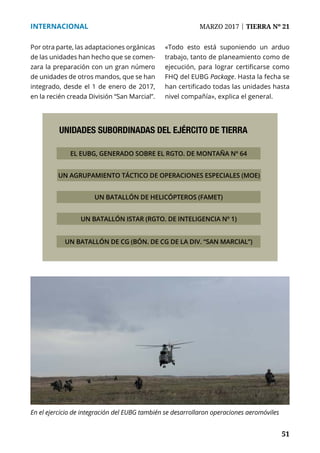51
INTERNACIONAL	 MARZO 2017 | TIERRA Nº 21
	 51
Por otra parte, las adaptaciones orgánicas
de las unidades han hecho que se comen-
zara la preparación con un gran número
de unidades de otros mandos, que se han
integrado, desde el 1 de enero de 2017,
en la recién creada División “San Marcial”.
«Todo esto está suponiendo un arduo
trabajo, tanto de planeamiento como de
ejecución, para lograr certificarse como
FHQ del EUBG Package. Hasta la fecha se
han certificado todas las unidades hasta
nivel compañía», explica el general.
UNIDADES SUBORDINADAS DEL EJÉRCITO DE TIERRA
EL EUBG, GENERADO SOBRE EL RGTO. DE MONTAÑA Nº 64
UN AGRUPAMIENTO TÁCTICO DE OPERACIONES ESPECIALES (MOE)
UN BATALLÓN DE HELICÓPTEROS (FAMET)
UN BATALLÓN ISTAR (RGTO. DE INTELIGENCIA Nº 1)
UN BATALLÓN DE CG (BÓN. DE CG DE LA DIV. “SAN MARCIAL”)
En el ejercicio de integración del EUBG también se desarrollaron operaciones aeromóviles
 