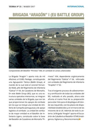 52
TIERRA Nº 21 | MARZO 2017 	 INTERNACIONAL
BRIGADA “ARAGÓN” I (EU BATTLE GROUP)
La Brigada “Aragón” I aporta más de mil
efectivos al EUBG Package, constituyendo
una Agrupación Táctica (Battle Group), al
mando de la cual está el coronel Fernan-
do Maté, jefe del Regimiento de Infantería
“Galicia” nº 64, de Cazadores de Montaña.
En este Battle Group (BG), que es una es-
tructura operativa interarmas, se integran
varias unidades de la Brigada, que son las
que proporcionan los apoyos de combate
(en los que se incluye una Unidad de Arti-
llería de Campaña portuguesa) y de apoyo
logístico al combate. La unidad de comba-
te de mayor entidad es el Batallón de In-
fantería Ligero, constituido sobre la base
del Batallón de Cazadores de Montaña “Pi-
rineos” I/64, dependiente orgánicamente
del Regimiento “Galicia” nº 64, reforzado
con unidades del Regimiento de Infantería
“Arapiles” nº 62.
Tras el exigente proceso de adiestramien-
to y certificación de todas las unidades del
BG, realizado el año pasado, ahora este
afronta el tramo final de su preparación
para estar listo para el despliegue allí don-
de sea requerido, con los plazos de dispo-
nibilidad establecidos y en el marco de las
misiones de la UE. Además de todo lo an-
terior, la Brigada “Aragón” aporta el Escua-
drón de Caballería al Batallón ISTAR (Inteli-
gencia, Vigilancia y Reconocimiento)¢
Componentes del Batallón “Pirineos” I/64, en combate en zonas urbanizadas
 