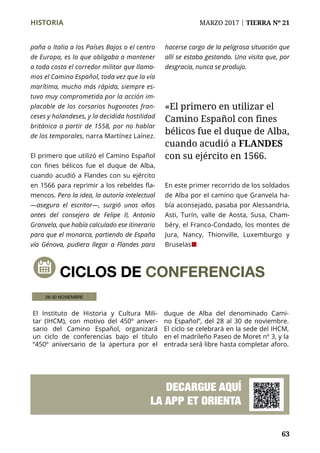 63
HISTORIA	 MARZO 2017 | TIERRA Nº 21
	 63
paña o Italia a los Países Bajos o el centro
de Europa, es lo que obligaba a mantener
a toda costa el corredor militar que llama-
mos el Camino Español, toda vez que la vía
marítima, mucho más rápida, siempre es-
tuvo muy comprometida por la acción im-
placable de los corsarios hugonotes fran-
ceses y holandeses, y la decidida hostilidad
británica a partir de 1558, por no hablar
de los temporales, narra Martínez Laínez.
El primero que utilizó el Camino Español
con fines bélicos fue el duque de Alba,
cuando acudió a Flandes con su ejército
en 1566 para reprimir a los rebeldes fla-
mencos. Pero la idea, la autoría intelectual
—asegura el escritor—, surgió unos años
antes del consejero de Felipe II, Antonio
Granvela, que había calculado ese itinerario
para que el monarca, partiendo de España
vía Génova, pudiera llegar a Flandes para
hacerse cargo de la peligrosa situación que
allí se estaba gestando. Una visita que, por
desgracia, nunca se produjo.
En este primer recorrido de los soldados
de Alba por el camino que Granvela ha-
bía aconsejado, pasaba por Alessandria,
Asti, Turín, valle de Aosta, Susa, Cham-
béry, el Franco-Condado, los montes de
Jura, Nancy, Thionville, Luxemburgo y
Bruselas¢
CICLOS DE CONFERENCIAS
El Instituto de Historia y Cultura Mili-
tar (IHCM), con motivo del 450º aniver-
sario del Camino Español, organizará
un ciclo de conferencias bajo el título
“450º aniversario de la apertura por el
duque de Alba del denominado Cami-
no Español”, del 28 al 30 de noviembre.
El ciclo se celebrará en la sede del IHCM,
en el madrileño Paseo de Moret nº 3, y la
entrada será libre hasta completar aforo.
28-30 NOVIEMBRE
DECARGUE AQUÍ
LA APP ET ORIENTA
«El primero en utilizar el
Camino Español con fines
bélicos fue el duque de Alba,
cuando acudió a FLANDES
con su ejército en 1566.
 