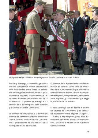 PRIMER PLANO	 MARZO 2017 | TIERRA Nº 21
	 7	 7
hesión y liderazgo, a la sección ganadora
de una competición militar desarrollada
con anterioridad entre todas las seccio-
nes de la Agrupación de Alumnos— y Co-
mandante Ezquerro —que reconoce las
virtudes docentes del profesorado de la
Academia—. El primero se entregó a la I
sección de la 22º compañía del II Batallón
y el último al capitán Carlos Silva.
La General ha contribuido a la formación
de más de 23.000 oficiales del Ejército de
Tierra, Guardia Civil y Cuerpos Comunes
en 71 promociones de oficiales y 17 de la
extinguida escala de oficiales.
El director de la Academia destacó la for-
mación en valores, como seña de identi-
dad de la AGM y remarcó que, al haberse
formado en un mismo centro, «compar-
ten el espíritu, compañerismo, temple de
alma, dignidad, y la austeridad que exige
la profesión de las armas».
El acto concluyó con el desfile a pie de
los cadetes de la Academia y los vehícu-
los acorazados de la Brigada “Aragón” I.
Tras ello, el Rey Felipe VI, junto a las au-
toridades asistentes al acto conmemora-
tivo, visitaron el Museo de la Academia
General Millitar.
El Rey don Felipe saluda al teniente general Gautier durante el acto en la AGM
 