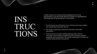 INS
TRUC
TIONS
o For this project, you will choose an era in history and create a digital
time capsule that represents that era.
o Use images, multimedia components, and text to convey this
information.
o Some key items to include: clothing, housing, tools, currency,
newspaper, posters/signs, (if applicable) prices of goods, products,
packaging, and transportation. Essentially, anything that will help your
audience understand the time period.
A TIME CAPSULE IS A COLLECTION GATHERED BY A CITY OR
GRADUATING CLASS OR OTHER GROUP TO SERVE AS A REMINDER OF
THE YEAR AND TO BE OPENED AT A LATER DATE.
 