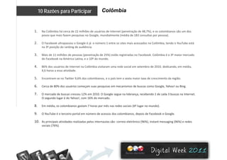 Colômbia10 Razões para Participar
1. Na Colômbia há cerca de 22 milhões de usuários de Internet (penetração de 48,7%), e os colombianos são um dos 
povos que mais fazem pesquisas no Google mundialmente (média de 183 consultas por pessoa)povos que mais fazem pesquisas no Google, mundialmente (média de 183 consultas por pessoa).
2. O Facebook ultrapassou o Google é já  o número 1 entre os sites mais acessados na Colômbia, tendo o YouTube está 
na 3ª posição do ranking de audiência. 
3. Mais de 11 milhões de pessoas (penetração de 25%) estão registradas no Facebook. Colômbia é o 3º maior mercado 
do Facebook na América Latina, e o 10º do mundo.
4. 86% dos usuários de Internet na Colômbia visitaram uma rede social em setembro de 2010, dedicando, em média, 
4 6 horas a essa atividade4,6 horas a essa atividade.
5. Encontram‐se no Twitter 9,6% dos colombianos, e o país tem a sexta maior taxa de crescimento da região.
6. Cerca de 80% dos usuários começam suas pesquisas em mecanismos de buscas como Google, Yahoo! ou Bing.
7. O mercado de buscas cresceu 12% em 2010. O Google segue na liderança, recebendo 2 de cada 3 buscas na Internet. 
O segundo lugar é do Yahoo!, com 16% do mercado.
8. Em média, os colombianos gastam 7 horas por mês nas redes sociais (6º lugar no mundo).8. Em média, os colombianos gastam 7 horas por mês nas redes sociais (6  lugar no mundo).
9. O YouTube é o terceiro portal em número de acessos dos colombianos, depois de Facebook e Google.
10. As principais atividades realizadas pelos internautas são: correio eletrônico (96%), instant messaging (96%) e redes 
( )sociais (76%).
 