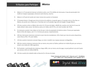 México10 Razões para Participar
1. México é o 2º mercado de Internet na América Latina, com 27,6 milhões de internautas. A taxa de penetração é de 
24,8% em relação à população. [Comscore Latin America, mar/11]
2. México é o 6º país do mundo com maior número de usuários no Facebook. 
3. O Facebook deixou o Google para trás em termos de audiência, ocupando agora a 1ª posição entre os Top Sites no 
México de acordo com o Alexa com O YouTube vem na 4ª posição logo atrás de Google e Google MéxicoMéxico, de acordo com o Alexa.com. O YouTube vem na 4  posição, logo atrás de Google e Google México. 
4. 47% dos usuários online no México têm entre 12 e 24 anos de idade; e 88,8% dos usuários com mais de 15 anos de 
idade utilizam redes sociais. Na América Latina, em média, são 87,7% e, em nível mundial, são 70,5%. 
55. Os mexicanos assistem mais vídeos on‐line do que o resto da população da América Latina: 9 horas por espectador. 
Brasil e Chile vêm depois, com 7,7 e 7,6 horas por pessoa, respectivamente. 
6. 26% dos internautas mexicanos conectam‐se por meio de smartphones; 12% o fazem por meio de outros dispositivos, 
como iPod ou PSP, e 7% usam tablets.como iPod ou PSP, e 7% usam tablets. 
7. 21% dos usuários mexicanos acessam blogs, ou criam e mantêm seus espaços pessoais na blogosfera. 
8. 60% das maiores empresas mexicanas têm ao menos uma conta no Twitter, publicam em média 40 posts por semana e 
édi d 2 000 idatraem uma média de 2.000 seguidores. 
9. No Facebook, a participação das empresas chega a 80%, com ao menos uma fan page, na qual publicam cerca de 9 posts 
por semana e têm em média 8.000 fãs. 
10. 51% dos usuários do LinkedIn estão na faixa de 25 a 34 anos de idade. 
Fontes: Comscore Latin America, mar/11; Alexa.com, jun/11; SocialBakers,
jun/11; AMPICI, abr/11; Burson-Marsteller, oct/10; AppApeal, mar/11;
 