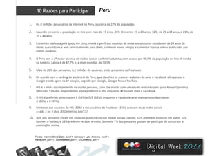 Peru10 Razões para Participar
1. Há 8 milhões de usuários de Internet no Peru, ou cerca de 27% da população. 
2. Levando em conta a população on‐line com mais de 15 anos, 26% têm entre 15 e 24 anos; 32%, de 25 a 34 anos, e 21%, de 
35 a 44 anos.
3. Entrevista realizada pela Ipsos, em Lima, revela o perfil dos usuários de redes sociais como estudantes de 24 anos de 
idade, que utilizam a web principalmente para chats, conhecer novos amigos e comentar fotos e vídeos publicados por 
outros usuários.outros usuários. 
4. O Peru tem o 2º maior alcance de mídias sociais na América Latina, com acesso por 90,9% da população on‐line. A média 
na América Latina é de 87,7% e, a nível mundial, de 70,5%. 
5 M i d 20% d 6 1 ilhõ d á i ã F b k5. Mais de 20% dos peruanos, 6,1 milhões de usuários, estão presentes no Facebook. 
6. De acordo com o ranking de audiência do Peru, que classifica os maiores websites do país, o Facebook ultrapassou o 
Google e está agora na 1ª posição, seguido por Goolgle, Google Peru e YouTube. 
7 Hi5 é ídi i l f id it l Li D d t d li d l I A O i ió7. Hi5 é a mídia social preferida na capital peruana, Lima. De acordo com um estudo realizado pela Ipsos Apoyo Opinión y 
Mercado, 53% dos respondentes ainda preferem o Hi5, enquanto 41% usam mais o Facebook. 
8. O Hi5 é preferido pelas classes C (58%) e D/E (68%), enquanto o Facebook atrai mais pessoas das classes 
A (80%) e B (49%). 
9. Um terço dos usuários do Hi5 (33%) e dos usuários do Facebook (31%) acessam essas redes sociais 
a cada 2 ou 3 días. [El Comercio, Jun/11]
10. 40% dos peruanos clicam em anúncios publicitários nas mídias sociais. Desses, 53% preferem anúncios em vídeo, 32% 
banners e botões e 18% preferem receber e mails Somente 7% dos peruanos gostam de participar de concursos ebanners e botões, e 18% preferem receber e‐mails. Somente 7% dos peruanos gostam de participar de concursos  e 
promoções online. 
Fontes: Internet World Stats, Jun/11; Comscore Latin America, mar/11;
Alexa.com, jun/11; SocialBakers, jun/11; El Comercio, jun/11.
 
