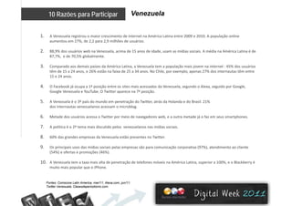Venezuela10 Razões para Participar
1. A Venezuela registrou o maior crescimento de internet na América Latina entre 2009 e 2010. A população online 
aumentou em 27%, de 2,2 para 2,9 milhões de usuários.
2. 88,9% dos usuários web na Venezuela, acima de 15 anos de idade, usam as mídias sociais. A média na América Latina é de 
87,7%,  e de 70,5% globalmente. 
3. Comparado aos demais países da América Latina, a Venezuela tem a população mais jovem na internet : 45% dos usuários 
têm de 15 a 24 anos, e 26% estão na faixa de 25 a 34 anos. No Chile, por exemplo, apenas 27% dos internautas têm entre 
15 e 24 anos.
4. O Facebook já ocupa a 1ª posição entre os sites mais acessados da Venezuela, segundo o Alexa, seguido por Google, 
Google Venezuela e YouTube O Twitter aparece na 7ª posiçãoGoogle Venezuela e YouTube. O Twitter aparece na 7ª posição. 
5. A Venezuela é o 3º país do mundo em penetração do Twitter, atrás da Holanda e do Brasil. 21% 
dos internautas venezuelanos acessam o microblog. 
6. Metade dos usuários acessa o Twitter por meio de navegadores web, e a outra metade já o faz em seus smartphones. 
7. A política é o 2º tema mais discutido pelos  venezuelanos nas mídias sociais. 
8 60% das grandes empresas da Venezuela estão presentes no Twitter8. 60% das grandes empresas da Venezuela estão presentes no Twitter. 
9. Os principais usos das mídias sociais pelas empresas são para comunicação corporativa (97%), atendimento ao cliente 
(54%) e ofertas e promoções (46%). 
10. A Venezuela tem a taxa mais alta de penetração de telefones móveis na América Latina, superior a 100%, e o Blackberry é 
muito mais popular que o iPhone.
Fontes: Comscore Latin America mar/11; Alexa com jun/11;Fontes: Comscore Latin America, mar/11; Alexa.com, jun/11;
Twitter Venesuela; Clasesdeperiodismo.com.
 