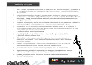 Ouvindo e Planejando
1. Ouvir é o primeiro passo antes de iniciar o diálogo nas mídias sociais. Ouça seus públicos, monitore o buzz em torno de 
sua marca para entender o que falam sobre ela, obter insights dos consumidores e antever vulnerabilidades e prever 
situação de crises. 
2. Elabore um profundo diagnóstico de imagem e reputação da marca nos diferentes ambientes online, e compare os 
resultados com seus competidores. O Digital Check‐Up completo, por exemplo, nos permite identificar forças, fraquezas, 
oportunidades e ameaças para a marca; mapear os principais influenciadores; e ter subsídios para a elaboração da 
estratégia de mídias sociais.
3. Escolha uma área da empresa – relações públicas, marketing, mídias sociais ou um time multifuncional – para liderar e 
coordenar a estratégia de mídias sociais e promover o relacionamento com os públicos da empresa. 
4. Envolva todas as áreas no planejamento – C‐level, relações públicas, marketing, jurídico, RH, TI, atendimento ao 
consumidor e outros departamentos de interesse – para garantir que todos compreendam a importância das mídias 
sociais para a imagem da marca e, consequentemente,  
o impacto nos objetivos de negócios da companhia.
5. Prepare a organização para agir com transparência e entregar soluções ágeis e respostas rápidas 
e efetivas para os públicos nas mídias sociais. 
6. Elabore políticas e guidelines para os colaboradores e parceiros atuarem com responsabilidade nas 
mídias sociais, as quais reflitam a cultura da empresa, mobilize o público interno e ofereça treinamento 
para melhores resultados.
7 C i ã d fi fi i i d hi ídi i i d d7. Crie regras para a gestão dos perfis e contas oficiais da companhia nas mídias sociais, de acordo com 
os objetivos estratégicos e as melhores práticas de governança, global e localmente.
8. Desenvolva um plano de crise para saber como atuar quando (mais do que se) uma crise ocorrer.
9 Redija um documento de perguntas e respostas (FAQ) que possa ser facilmente acessível para respostas9. Redija um documento de perguntas e respostas (FAQ) que possa ser facilmente acessível para respostas 
às dúvidas e reclamações mais comuns dos consumidores nas plataformas sociais. 
10. Prepare os porta‐vozes da empresa para lidar com situações de crise e responder em momentos 
“saia‐justa” nas mídias sociais. 
 