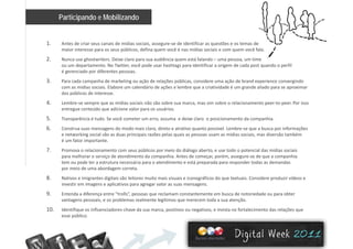 Participando e Mobilizando
1. Antes de criar seus canais de mídias sociais, assegure‐se de identificar as questões e os temas de 
maior interesse para os seus públicos, defina quem você é nas mídias sociais e com quem você fala. 
2. Nunca use ghostwriters. Deixe claro para sua audiência quem está falando – uma pessoa, um time 
ou um departamento. No Twitter, você pode usar hashtags para identificar a origem de cada post quando o perfil 
é gerenciado por diferentes pessoas. 
3. Para cada campanha de marketing ou ação de relações públicas, considere uma ação de brand experience convergindo p g ç ç p , ç p g
com as mídias sociais. Elabore um calendário de ações e lembre que a criatividade é um grande aliado para se aproximar 
dos públicos de interesse. 
4. Lembre‐se sempre que as mídias sociais não são sobre sua marca, mas sim sobre o relacionamento peer‐to‐peer. Por isso 
entregue conteúdo que adicione valor para os usuários. e t egue co teúdo que ad c o e a o pa a os usuá os
5. Transparência é tudo. Se você cometer um erro, assuma  e deixe claro  o posicionamento da companhia.
6. Construa suas mensagens do modo mais claro, direto e atrativo quanto possível. Lembre‐se que a busca por informações 
e networking social são as duas principais razões pelas quais as pessoas usam as mídias sociais, mas diversão também 
é um fator importante.
7. Promova o relacionamento com seus públicos por meio do diálogo aberto, e use todo o potencial das mídias sociais 
para melhorar o serviço de atendimento da companhia. Antes de começar, porém, assegure‐se de que a companhia 
tem ou pode ter a estrutura necessária para o atendimento e está preparada para responder todas as demandas 
por meio de uma abordagem correta.
8. Nativos e imigrantes digitais são leitores muito mais visuais e iconográficos do que textuais. Considere produzir vídeos e 
investir em imagens e aplicativos para agregar valor as suas mensagens.
9 Entenda a diferença entre “trolls” pessoas que reclamam constantemente em busca de notoriedade ou para obter9. Entenda a diferença entre  trolls , pessoas que reclamam constantemente em busca de notoriedade ou para obter 
vantagens pessoais, e os problemas realmente legítimos que merecem toda a sua atenção.
10. Identifique os influenciadores‐chave da sua marca, positivos ou negativos, e invista no fortalecimento das relações que 
esse público.
 