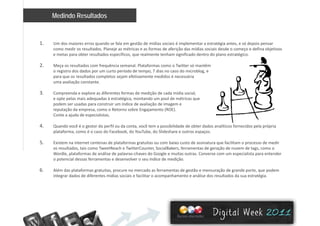 Medindo Resultados
1. Um dos maiores erros quando se fala em gestão de mídias sociais é implementar a estratégia antes, e só depois pensar 
como medir os resultados. Planeje as métricas e as formas de aferição das mídias sociais desde o começo e defina objetivoscomo medir os resultados. Planeje as métricas e as formas de aferição das mídias sociais desde o começo e defina objetivos 
e metas para obter resultados específicos, que realmente tenham significado dentro do plano estratégico.
2. Meça os resultados com frequência semanal. Plataformas como o Twitter só mantêm 
o registro dos dados por um curto período de tempo, 7 dias no caso do microblog, e 
l d l j f i did é á ipara que os resultados completos sejam efetivamente medidos é necessária 
uma avaliação constante.
3. Compreenda e explore as diferentes formas de medição de cada mídia social, 
e opte pelas mais adequadas à estratégica, montando um pool de métricas que p p q g , p q
podem ser usadas para construir um índice de avaliação de imagem e 
reputação da empresa, como o Retorno sobre Engajamento (ROE). 
Conte a ajuda de especialistas. 
4 Quando você é o gestor do perfil ou da conta você tem a possibilidade de obter dados analíticos fornecidos pela própria4. Quando você é o gestor do perfil ou da conta, você tem a possibilidade de obter dados analíticos fornecidos pela própria 
plataforma, como é o caso do Facebook, do YouTube, do Slideshare e outros espaços. 
5. Existem na internet centenas de plataformas gratuitas ou com baixo custo de assinatura que facilitam o processo de medir 
os resultados, tais como TweetReach e TwitterCounter, SocialBakers, ferramentas de geração de nuvem de tags, como o 
Wordle, plataformas de análise de palavras‐chaves do Google e muitas outras. Converse com um especialista para entender 
o potencial dessas ferramentas e desenvolver o seu índice de medição.
6. Além das plataformas gratuitas, procure no mercado as ferramentas de gestão e mensuração de grande porte, que podem 
integrar dados de diferentes mídias sociais e facilitar o acompanhamento e análise dos resultados da sua estratégiaintegrar dados de diferentes mídias sociais e facilitar o acompanhamento e análise dos resultados da sua estratégia.
 