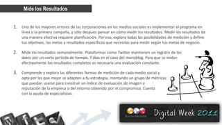 Mide los Resultados


1. Uno de los mayores errores de las corporaciones en los medios sociales es implementar el programa en
    línea o la primera campaña, y sólo después pensar en cómo medir los resultados. Medir los resultados de
    una manera efectiva requiere planificación. Por eso, explora todas las posibilidades de medición y define
    tus objetivos, las metas y resultados específicos que necesitas para medir según tus metas de negocio.

2. Mide los resultados semanalmente. Plataformas como Twitter mantienen un registro de los
    datos por un corto período de tiempo, 7 días en el caso del microblog. Para que se midan
    efectivamente los resultados completos es necesaria una evaluación constante.

3. Comprende y explora las diferentes formas de medición de cada medio social y
    opta por las que mejor se adapten a tu estrategia, montando un grupo de métricas
    que puedan usarse para construir un índice de evaluación de imagen y
    reputación de la empresa o del retorno obtenido por el compromiso. Cuenta
    con la ayuda de especialistas.
 
