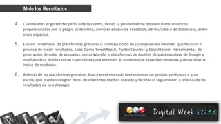 Mide los Resultados

4. Cuando eres el gestor del perfil o de la cuenta, tienes la posibilidad de obtener datos analíticos
    proporcionados por la propia plataforma, como es el caso de Facebook, de YouTube o de Slideshare, entre
    otros espacios.

5. Existen centenares de plataformas gratuitas o con bajo costo de suscripción en internet; que facilitan el
    proceso de medir resultados, tales Como TweetReach, TwitterCounter y SocialBakers. Herramientas de
    generación de nube de etiquetas, como Wordle, o plataformas de Análisis de palabras clave de Google y
    muchas otras. Habla con un especialista para entender el potencial de estas herramientas y desarrollar tu
    índice de medición.

6. Además de las plataformas gratuitas, busca en el mercado herramientas de gestión y métricas a gran
    escala, que puedan integrar datos de diferentes medios sociales y facilitar el seguimiento y análisis de los
    resultados de tu estrategia.
 