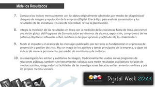 Mide los Resultados

7. Compara los índices mensualmente con los datos originalmente obtenidos por medio del diagnóstico/
    chequeo de imagen y reputación de la empresa (Digital Check-Up), para evaluar su evolución y los
    resultados de las iniciativas. En caso de necesidad, revisa la planificación.

8. Integra la medición de los resultados en línea con la medición de las iniciativas fuera de línea, para tener
    una visión global del Programa de Comunicación en términos de alcance, exposición, compromiso de los
    públicos objetivo e influencia sobre cambios en las percepciones y actitudes de los stakeholders.

9. Medir el impacto y el alcance de los mensajes publicados por terceros es fundamental en el proceso de
    prevención y gestión de crisis. Haz un mapa de los asuntos y temas principales de la empresa, y sigue los
    índices de manera permanente por medio de monitoreo y de métricas.

10. Las investigaciones ad-hoc y auditorías de imagen, tradicionalmente usadas en los programas de
    relaciones públicas, también son herramientas valiosas para medir resultados cualitativos del plan de
    medios sociales, integrando las facilidades de las investigaciones basadas en herramientas en línea y por
    los propios medios sociales.
 
