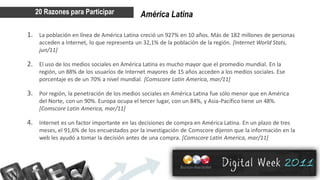 20 Razones para Participar               América Latina

1. La población en línea de América Latina creció un 927% en 10 años. Más de 182 millones de personas
    acceden a Internet, lo que representa un 32,1% de la población de la región. [Internet World Stats,
    jun/11]

2. El uso de los medios sociales en América Latina es mucho mayor que el promedio mundial. En la
    región, un 88% de los usuarios de Internet mayores de 15 años acceden a los medios sociales. Ese
    porcentaje es de un 70% a nivel mundial. [Comscore Latin America, mar/11]

3. Por región, la penetración de los medios sociales en América Latina fue sólo menor que en América
    del Norte, con un 90%. Europa ocupa el tercer lugar, con un 84%, y Asia-Pacífico tiene un 48%.
    [Comscore Latin America, mar/11]

4. Internet es un factor importante en las decisiones de compra en América Latina. En un plazo de tres
    meses, el 91,6% de los encuestados por la investigación de Comscore dijeron que la información en la
    web les ayudó a tomar la decisión antes de una compra. [Comscore Latin America, mar/11]
 