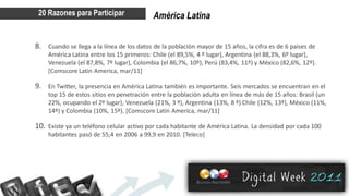 20 Razones para Participar                América Latina


8. Cuando se llega a la línea de los datos de la población mayor de 15 años, la cifra es de 6 países de
    América Latina entre los 15 primeros: Chile (el 89,5%, 4 º lugar), Argentina (el 88,3%, 6º lugar),
    Venezuela (el 87,8%, 7º lugar), Colombia (el 86,7%, 10º), Perú (83,4%, 11º) y México (82,6%, 12º).
    [Comscore Latin America, mar/11]

9. En Twitter, la presencia en América Latina también es importante. Seis mercados se encuentran en el
    top 15 de estos sitios en penetración entre la población adulta en línea de más de 15 años: Brasil (un
    22%, ocupando el 2º lugar), Venezuela (21%, 3 º), Argentina (13%, 8 º) Chile (12%, 13º), México (11%,
    14º) y Colombia (10%, 15º). [Comscore Latin America, mar/11]

10. Existe ya un teléfono celular activo por cada habitante de América Latina. La densidad por cada 100
    habitantes pasó de 55,4 en 2006 a 99,9 en 2010. [Teleco]
 