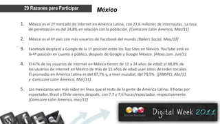 20 Razones para Participar               México

1. México es el 2º mercado de Internet en América Latina, con 27,6 millones de internautas. La tasa
    de penetración es del 24,8% en relación con la población. [Comscore Latin America, Mar/11]

2. México es el 6º país con más usuarios de Facebook del mundo [Bakers Social, May/11]
3. Facebook desplazó a Google de la 1ª posición entre los Top Sites en México. YouTube está en
    la 4ª posición en cuanto a público, después de Google y Google México. [Alexa.com. Jun/11

4. El 47% de los usuarios de Internet en México tienen de 12 a 24 años de edad; el 88,8% de
    los usuarios de Internet en México de más de 15 años de edad usan sitios de redes sociales.
    El promedio en América Latina es del 87,7% y, a nivel mundial, del 70,5%. [[AMIPCI, Abr/11
    y Comscore Latin America, Mar/11]

5. Los mexicanos ven más video en línea que el resto de la gente de América Latina: 9 horas por
    espectador. Brasil y Chile vienen después, con 7,7 y 7,6 horas/espectador, respectivamente.
    [Comscore Latin America, mar/11]
 