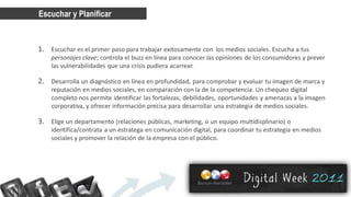 Escuchar y Planificar


1. Escuchar es el primer paso para trabajar exitosamente con los medios sociales. Escucha a tus
    personajes clave; controla el buzz en línea para conocer las opiniones de los consumidores y prever
    las vulnerabilidades que una crisis pudiera acarrear.

2. Desarrolla un diagnóstico en línea en profundidad, para comprobar y evaluar tu imagen de marca y
    reputación en medios sociales, en comparación con la de la competencia. Un chequeo digital
    completo nos permite identificar las fortalezas, debilidades, oportunidades y amenazas a la imagen
    corporativa, y ofrecer información precisa para desarrollar una estrategia de medios sociales.

3. Elige un departamento (relaciones públicas, marketing, o un equipo multidisplinario) o
    identifica/contrata a un estratega en comunicación digital, para coordinar tu estrategia en medios
    sociales y promover la relación de la empresa con el público.
 