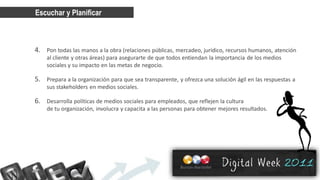 Escuchar y Planificar



4. Pon todas las manos a la obra (relaciones públicas, mercadeo, jurídico, recursos humanos, atención
    al cliente y otras áreas) para asegurarte de que todos entiendan la importancia de los medios
    sociales y su impacto en las metas de negocio.

5. Prepara a la organización para que sea transparente, y ofrezca una solución ágil en las respuestas a
    sus stakeholders ​en medios sociales.

6. Desarrolla políticas de medios sociales para empleados, que reflejen la cultura
    de tu organización, involucra y capacita a las personas para obtener mejores resultados.
 