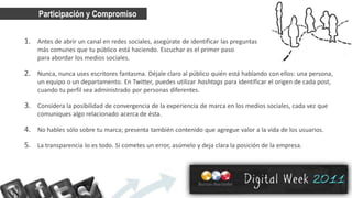 Participación y Compromiso


1. Antes de abrir un canal en redes sociales, asegúrate de identificar las preguntas
    más comunes que tu público está haciendo. Escuchar es el primer paso
    para abordar los medios sociales.

2. Nunca, nunca uses escritores fantasma. Déjale claro al público quién está hablando con ellos: una persona,
    un equipo o un departamento. En Twitter, puedes utilizar hashtags para identificar el origen de cada post,
    cuando tu perfil sea administrado por personas diferentes.

3. Considera la posibilidad de convergencia de la experiencia de marca en los medios sociales, cada vez que
    comuniques algo relacionado acerca de ésta.

4. No hables sólo sobre tu marca; presenta también contenido que agregue valor a la vida de los usuarios.
5. La transparencia lo es todo. Si cometes un error, asúmelo y deja clara la posición de la empresa.
 
