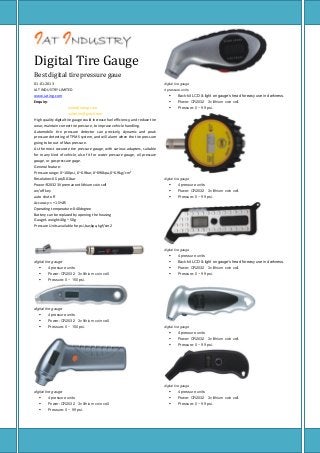 Digital Tire Gauge
Best digital tire pressure gaue
01-01-2013
IAT INDUSTRY LIMITED
www.iating.com
Enquiry:
Sales@iating.com
valvetire@gmail.com
High quality digital tire gauge could increase fuel efficiency, and reduce tire
wear, maintain correct tire pressure, to improve vehicle handling.
Automobile tire pressure detector can precisely, dynamic and peak
pressure detecting of TPMS system, and will alarm when the tire pressure
going to be out of Max pressure.
As the most accurate tire pressure gauge, with various adapters, suitable
for many kind of vehicle, also fit for water pressure gauge, oil pressure
gauge, or gas pressure gage.
General feature:
Pressure range: 0~100psi, 0~6.9bar, 0~690kpa, 0~6.9kg/cm²
Resolution:0.5psi/0.01bar
Power:R2032 3V premanent lithium coin cell
on/off key
auto shut off
Accuracy:< +1.5%FS
Operating temperature:0-40degree
Battery can be replaced by opening the housing
Gauge's weight:40g ~ 50g
Pressure Units available for psi,bar,kpa, kgf/cm2

digital tire gauge
4 pressure units



Back-kit LCD & light on gauge’s head for easy use in darkness.



Power: CR2032 3v lithium coin cell.



Pressure: 0 ~ 99 psi.

digital tire gauge



4 pressure units



Power: CR2032 3v lithium coin cell.



Pressure: 0 ~ 99 psi.

digital tire gauge


digital tire gauge

4 pressure units



Back-kit LCD & light on gauge’s head for easy use in darkness.



4 pressure units



Power: CR2032 3v lithium coin cell.



Power: CR2032 3v lithium coin cell.



Pressure: 0 ~ 99 psi.



Pressure: 0 ~ 150 psi.

digital tire gauge


4 pressure units



Power: CR2032 3v lithium coin cell.



Pressure: 0 ~ 150 psi.

digital tire gauge



4 pressure units



Power: CR2032 3v lithium coin cell.



Pressure: 0 ~ 99 psi.

digital tire gauge

digital tire gauge



4 pressure units



4 pressure units



Power: CR2032 3v lithium coin cell.



Power: CR2032 3v lithium coin cell.



Pressure: 0 ~ 99 psi.



Pressure: 0 ~ 99 psi.

 