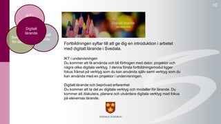 10 
Fortbildningen syftar till att ge dig en introduktion i arbetet 
med digitalt lärande i Svedala. 
IKT i undervisningen 
Du kommer att få använda och bli förtrogen med dator, projektor och 
några olika digitala verktyg. I denna första fortbildningsmodul ligger 
fokus främst på verktyg som du kan använda själv samt verktyg som du 
kan använda med en projektor i undervisningen. 
Digitalt lärande och beprövad erfarenhet 
Du kommer att ta del av digitala verktyg och modeller för lärande. Du 
kommer att diskutera, planera och utvärdera digitala verktyg med fokus 
på elevernas lärande. 
undervisning 
Digitalt 
lärande 
Kollegialt 
lärande 
IKT i 
Bedömning 
för lärande 
 