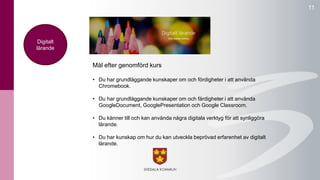 11 
Mål efter genomförd kurs 
• Du har grundläggande kunskaper om och fördigheter i att använda 
Chromebook. 
• Du har grundläggande kunskaper om och färdigheter i att använda 
GoogleDocument, GooglePresentation och Google Classroom. 
• Du känner till och kan använda några digitala verktyg för att synliggöra 
lärande. 
• Du har kunskap om hur du kan utveckla beprövad erfarenhet av digitalt 
lärande. 
Digitalt 
lärande 
