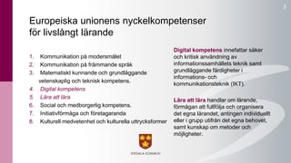 3 
Europeiska unionens nyckelkompetenser 
för livslångt lärande 
1. Kommunikation på modersmålet 
2. Kommunikation på främmande språk 
3. Matematiskt kunnande och grundläggande 
vetenskaplig och teknisk kompetens. 
4. Digital kompetens 
5. Lära att lära 
6. Social och medborgerlig kompetens. 
7. Initiativförmåga och företagaranda 
8. Kulturell medvetenhet och kulturella uttrycksformer 
Digital kompetens innefattar säker 
och kritisk användning av 
informationssamhällets teknik samt 
grundläggande färdigheter i 
informations- och 
kommunikationsteknik (IKT). 
Lära att lära handlar om lärande, 
förmågan att fullfölja och organisera 
det egna lärandet, antingen individuellt 
eller i grupp utifrån det egna behovet, 
samt kunskap om metoder och 
möjligheter. 
 