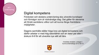 4 
Digital kompetens 
Förskolan och skolans undervisning ska utveckla kunskaper 
och förmågor som är nödvändiga idag. Det gäller för eleverna 
att förstå samtidens villkor och att kunna fånga framtidens 
möjligheter. 
Dagens samhälle ställer höga krav på digital kompetens och 
därför arbetar vi med hög datortäthet och en dator per elev i 
årskurs 6-9 för att utveckla nya sätt att lära. 
- Svedalas skolplan, antagen i 
kommunfullmäktige 2012-09-12 
IKT i 
undervisning 
 
