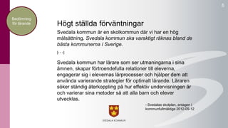 5 
Högt ställda förväntningar 
Svedala kommun är en skolkommun där vi har en hög 
målsättning. Svedala kommun ska varaktigt räknas bland de 
bästa kommunerna i Sverige. 
[- - -] 
Svedala kommun har lärare som ser utmaningarna i sina 
ämnen, skapar förtroendefulla relationer till eleverna, 
engagerar sig i elevernas lärprocesser och hjälper dem att 
använda varierande strategier för optimalt lärande. Läraren 
söker ständig återkoppling på hur effektiv undervisningen är 
och varierar sina metoder så att alla barn och elever 
utvecklas. 
- Svedalas skolplan, antagen i 
kommunfullmäktige 2012-09-12 
Bedömning 
för lärande 
 