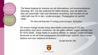 ”De flesta forskare är överens om att informations- och kommunikations-teknologi, 
IKT, har stor potential för bättre lärande, men att detta inte 
sker per automatik i takt med teknikens utveckling. Det handlar om på 
vilket sätt man för in den i undervisningen. Pedagogiken är oerhört 
viktig.” 
På vilket sätt förändrar IT-verktyg undervisningen, Skolverket 
6 
IKT i 
undervisning 
Bedömning 
för lärande 
”En enorm mängd studier kring datorstödd undervisning (0,37) har 
genomförts med stora variationer när det gäller effekter (ingen skillnad över 
tid 1975-2008). Enligt Hattie är positiva effekter av datorer i undervisningen 
beroende av att ett antal pedagogiska förutsättningar uppfylls (bland annat 
sådana som kan relateras till läraren).” 
Synligt lärande, SKL 
 