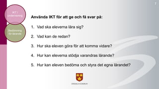 7 
undervisning Använda IKT för att ge och få svar på: 
1. Vad ska eleverna lära sig? 
2. Vad kan de redan? 
3. Hur ska eleven göra för att komma vidare? 
4. Hur kan eleverna stödja varandras lärande? 
5. Hur kan eleven bedöma och styra det egna lärandet? 
IKT i 
Bedömning 
för lärande 
 