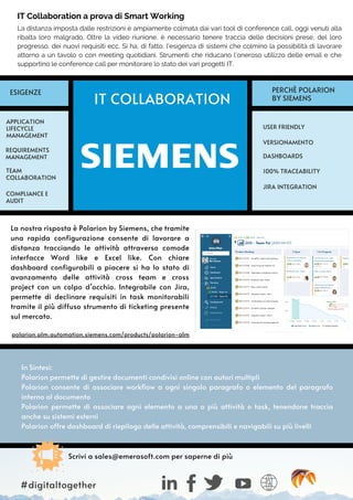 In Sintesi:
Polarion permette di gestire documenti condivisi online con autori multipli
Polarion consente di associare workflow a ogni singolo paragrafo o elemento del paragrafo
interno al documento
Polarion permette di associare ogni elemento a una o più attività o task, tenendone traccia
anche su sistemi esterni
Polarion offre dashboard di riepilogo delle attività, comprensibili e navigabili su più livelli
La nostra risposta è Polarion by Siemens, che tramite
una rapida configurazione consente di lavorare a
distanza tracciando le attività attraverso comode
interfacce Word like e Excel like. Con chiare
dashboard configurabili a piacere si ha lo stato di
avanzamento delle attività cross team e cross
project con un colpo d’occhio. Integrabile con Jira,
permette di declinare requisiti in task monitorabili
tramite il più diffuso strumento di ticketing presente
sul mercato.
polarion.plm.automation.siemens.com/products/polarion-alm
La distanza imposta dalle restrizioni è ampiamente colmata dai vari tool di conference call, oggi venuti alla
ribalta loro malgrado. Oltre la video riunione, è necessario tenere traccia delle decisioni prese, del loro
progresso, dei nuovi requisiti ecc. Si ha, di fatto, l’esigenza di sistemi che colmino la possibilità di lavorare
attorno a un tavolo o con meeting quotidiani. Strumenti che riducano l’oneroso utilizzo delle email e che
supportino le conference call per monitorare lo stato dei vari progetti IT.
IT COLLABORATION
USER FRIENDLY
APPLICATION
LIFECYCLE
MANAGEMENT
COMPLIANCE E
AUDIT
REQUIREMENTS
MANAGEMENT
100% TRACEABILITY
JIRA INTEGRATION
ESIGENZE PERCHÈ POLARION
BY SIEMENS
Scrivi a sales@emerasoft.com per saperne di più
TEAM
COLLABORATION
IT Collaboration a prova di Smart Working
VERSIONAMENTO
DASHBOARDS
#digitaltogether
 