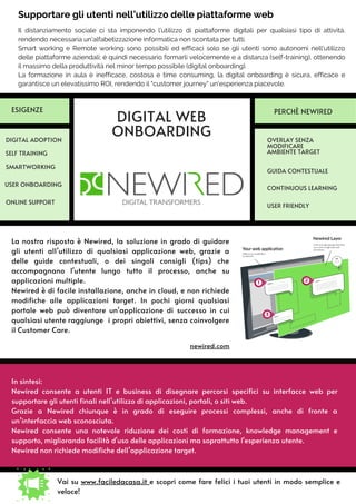 Il distanziamento sociale ci sta imponendo l’utilizzo di piattaforme digitali per qualsiasi tipo di attività,
rendendo necessaria un'alfabetizzazione informatica non scontata per tutti.
Smart working e Remote working sono possibili ed efficaci solo se gli utenti sono autonomi nell'utilizzo
delle piattaforme aziendali; è quindi necessario formarli velocemente e a distanza (self-training), ottenendo
il massimo della produttività nel minor tempo possibile (digital onboarding).
La formazione in aula è inefficace, costosa e time consuming, la digital onboarding è sicura, efficace e
garantisce un elevatissimo ROI, rendendo il "customer journey" un'esperienza piacevole.
In sintesi:
Newired consente a utenti IT e business di disegnare percorsi specifici su interfacce web per
supportare gli utenti finali nell’utilizzo di applicazioni, portali, o siti web.
Grazie a Newired chiunque è in grado di eseguire processi complessi, anche di fronte a
un’interfaccia web sconosciuta.
Newired consente una notevole riduzione dei costi di formazione, knowledge management e
supporto, migliorando facilità d'uso delle applicazioni ma soprattutto l'esperienza utente.
Newired non richiede modifiche dell’applicazione target.
La nostra risposta è Newired, la soluzione in grado di guidare
gli utenti all’utilizzo di qualsiasi applicazione web, grazie a
delle guide contestuali, o dei singoli consigli (tips) che
accompagnano l'utente lungo tutto il processo, anche su
applicazioni multiple.
Newired è di facile installazione, anche in cloud, e non richiede
modifiche alle applicazioni target. In pochi giorni qualsiasi
portale web può diventare un'applicazione di successo in cui
qualsiasi utente raggiunge i propri obiettivi, senza coinvolgere
il Customer Care.
newired.com
DIGITAL WEB
ONBOARDING OVERLAY SENZA
MODIFICARE
AMBIENTE TARGET
DIGITAL ADOPTION
SELF TRAINING
USER ONBOARDING
GUIDA CONTESTUALE
SMARTWORKING
ESIGENZE PERCHÈ NEWIRED
CONTINUOUS LEARNING
Vai su www.faciledacasa.it e scopri come fare felici i tuoi utenti in modo semplice e
veloce!
ONLINE SUPPORT
Supportare gli utenti nell’utilizzo delle piattaforme web
USER FRIENDLY
 