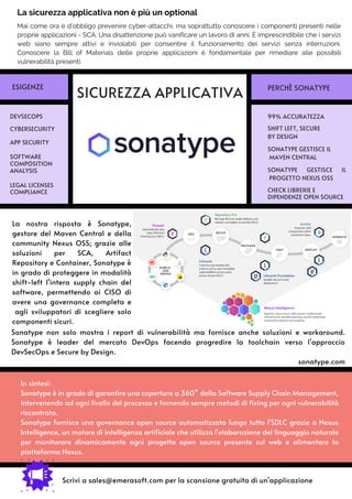 In sintesi:
Sonatype è in grado di garantire una copertura a 360° della Software Supply Chain Management,
intervenendo ad ogni livello del processo e fornendo sempre metodi di fixing per ogni vulnerabilità
riscontrata.
Sonatype fornisce una governance open source automatizzata lungo tutto l'SDLC grazie a Nexus
Intelligence, un motore di intelligenza artificiale che utilizza l'elaborazione del linguaggio naturale
per monitorare dinamicamente ogni progetto open source presente sul web e alimentare la
piattaforma Nexus.
La nostra risposta è Sonatype,
gestore del Maven Central e della
community Nexus OSS; grazie alle
soluzioni per SCA, Artifact
Repository e Container, Sonatype è
in grado di proteggere in modalità
shift-left l'intera supply chain del
software, permettendo ai CISO di
avere una governance completa e
agli sviluppatori di scegliere solo
componenti sicuri.
Mai come ora è d’obbligo prevenire cyber-attacchi, ma soprattutto conoscere i componenti presenti nelle
proprie applicazioni - SCA. Una disattenzione può vanificare un lavoro di anni. È imprescindibile che i servizi
web siano sempre attivi e inviolabili per consentire il funzionamento dei servizi senza interruzioni.
Conoscere la Bill of Materials delle proprie applicazioni è fondamentale per rimediare alle possibili
vulnerabilità presenti.
Sonatype non solo mostra i report di vulnerabilità ma fornisce anche soluzioni e workaround.
Sonatype è leader del mercato DevOps facendo progredire la toolchain verso l'approccio
DevSecOps e Secure by Design.
sonatype.com
SICUREZZA APPLICATIVA
99% ACCURATEZZA
DEVSECOPS
APP SECURITY
CYBERSECURITY SHIFT LEFT, SECURE
BY DESIGN
SONATYPE GESTISCE IL
MAVEN CENTRAL
CHECK LIBRERIE E
DIPENDENZE OPEN SOURCE
ESIGENZE PERCHÈ SONATYPE
Scrivi a sales@emerasoft.com per la scansione gratuita di un'applicazione
La sicurezza applicativa non è più un optional
SONATYPE GESTISCE IL
PROGETTO NEXUS OSS
LEGAL LICENSES
COMPLIANCE
SOFTWARE
COMPOSITION
ANALYSIS
 