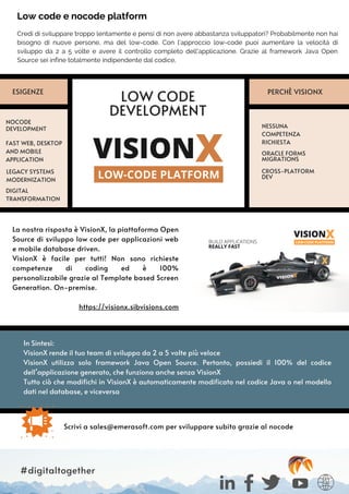 La nostra risposta è VisionX, la piattaforma Open
Source di sviluppo low code per applicazioni web
e mobile database driven.
VisionX è facile per tutti! Non sono richieste
competenze di coding ed è 100%
personalizzabile grazie al Template based Screen
Generation. On-premise.
https://visionx.sibvisions.com
In Sintesi:
VisionX rende il tuo team di sviluppo da 2 a 5 volte più veloce
VisionX utilizza solo framework Java Open Source. Pertanto, possiedi il 100% del codice
dell’applicazione generato, che funziona anche senza VisionX
Tutto ciò che modifichi in VisionX è automaticamente modificato nel codice Java o nel modello
dati nel database, e viceversa
Credi di sviluppare troppo lentamente e pensi di non avere abbastanza sviluppatori? Probabilmente non hai
bisogno di nuove persone, ma del low-code. Con l’approccio low-code puoi aumentare la velocità di
sviluppo da 2 a 5 volte e avere il controllo completo dell'applicazione. Grazie al framework Java Open
Source sei infine totalmente indipendente dal codice,
Low code e nocode platform
LOW CODE
DEVELOPMENT
NOCODE
DEVELOPMENT NESSUNA
COMPETENZA
RICHIESTA
FAST WEB, DESKTOP
AND MOBILE
APPLICATION
LEGACY SYSTEMS
MODERNIZATION
ORACLE FORMS
MIGRATIONS
PERCHÈ VISIONX
CROSS-PLATFORM
DEV
Scrivi a sales@emerasoft.com per sviluppare subito grazie al nocode
#digitaltogether
ESIGENZE
DIGITAL
TRANSFORMATION
 