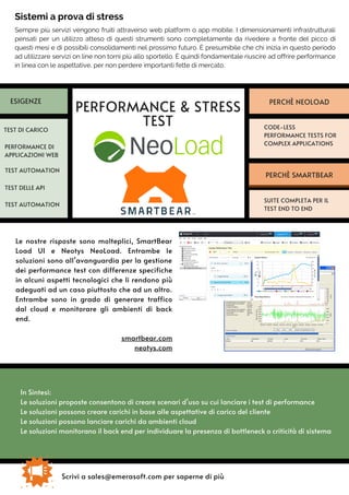 Le nostre risposte sono molteplici, SmartBear
Load UI e Neotys NeoLoad. Entrambe le
soluzioni sono all’avanguardia per la gestione
dei performance test con differenze specifiche
in alcuni aspetti tecnologici che li rendono più
adeguati ad un caso piuttosto che ad un altro.
Entrambe sono in grado di generare traffico
dal cloud e monitorare gli ambienti di back
end.
smartbear.com
neotys.com
In Sintesi:
Le soluzioni proposte consentono di creare scenari d’uso su cui lanciare i test di performance
Le soluzioni possono creare carichi in base alle aspettative di carico del cliente
Le soluzioni possono lanciare carichi da ambienti cloud
Le soluzioni monitorano il back end per individuare la presenza di bottleneck o criticità di sistema
Sempre più servizi vengono fruiti attraverso web platform o app mobile. I dimensionamenti infrastrutturali
pensati per un utilizzo atteso di questi strumenti sono completamente da rivedere a fronte del picco di
questi mesi e di possibili consolidamenti nel prossimo futuro. È presumibile che chi inizia in questo periodo
ad utilizzare servizi on line non torni più allo sportello. È quindi fondamentale riuscire ad offrire performance
in linea con le aspettative, per non perdere importanti fette di mercato.
PERFORMANCE & STRESS
TEST CODE-LESS 
PERFORMANCE TESTS FOR
COMPLEX APPLICATIONS
TEST DI CARICO
TEST DELLE API
TEST AUTOMATION
SUITE COMPLETA PER IL
TEST END TO END
PERFORMANCE DI
APPLICAZIONI WEB
ESIGENZE PERCHÈ NEOLOAD
PERCHÈ SMARTBEAR
Sistemi a prova di stress
Scrivi a sales@emerasoft.com per saperne di più
TEST AUTOMATION
 