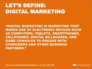 LET’S DEFINE:
DIGITAL MARKETING
“DIGITAL MARKETING IS MARKETING THAT
MAKES USE OF ELECTRONIC DEVICES SUCH
AS COMPUTERS, TABLETS, SMARTPHONES,
CELLPHONES, DIGITAL BILLBOARDS, AND
GAME CONSOLES TO ENGAGE WITH
CONSUMERS AND OTHER BUSINESS
PARTNERS.”

Journal of Advertising Research, 43 (3), 293-300

 